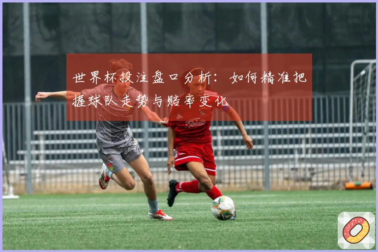 世界杯投注盘口分析：如何精准把握球队走势与赔率变化