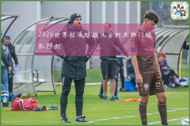 2026世界杯滚球战况分析及热门球队预测